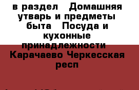  в раздел : Домашняя утварь и предметы быта » Посуда и кухонные принадлежности . Карачаево-Черкесская респ.